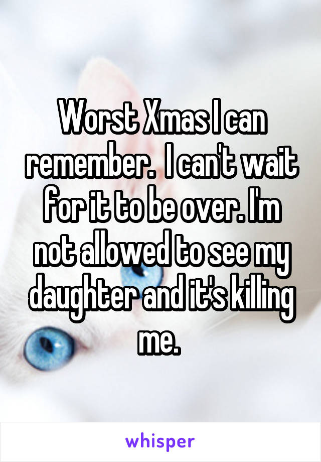 Worst Xmas I can remember.  I can't wait for it to be over. I'm not allowed to see my daughter and it's killing me. 