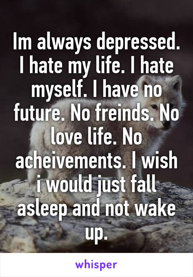 Im always depressed.
I hate my life. I hate myself. I have no future. No freinds. No love life. No acheivements. I wish i would just fall asleep and not wake up.
