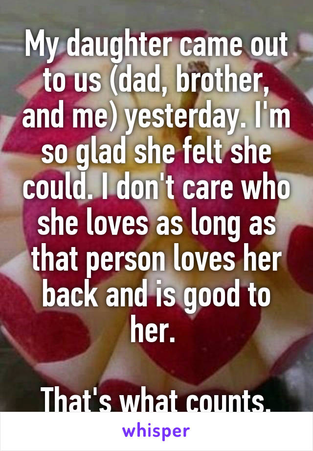 My daughter came out to us (dad, brother, and me) yesterday. I'm so glad she felt she could. I don't care who she loves as long as that person loves her back and is good to her. 

That's what counts.