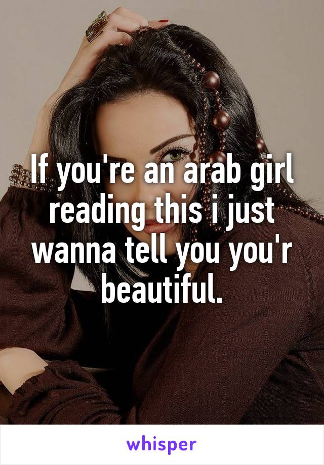 If you're an arab girl reading this i just wanna tell you you'r beautiful.