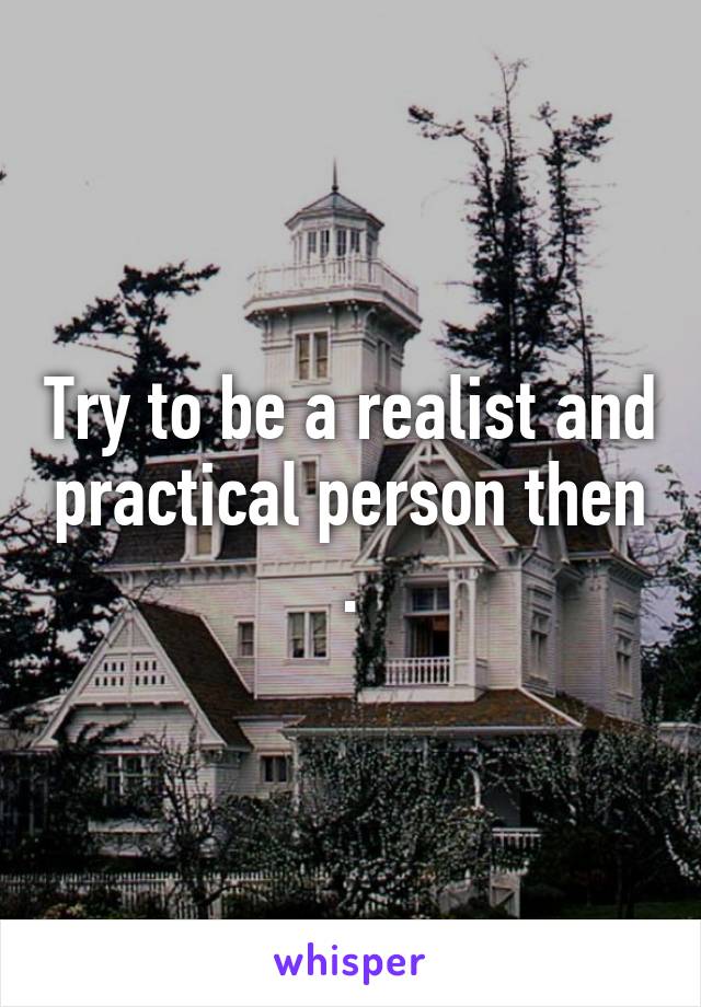 Try to be a realist and practical person then .