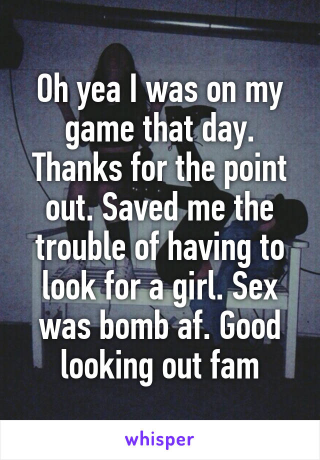 Oh yea I was on my game that day. Thanks for the point out. Saved me the trouble of having to look for a girl. Sex was bomb af. Good looking out fam