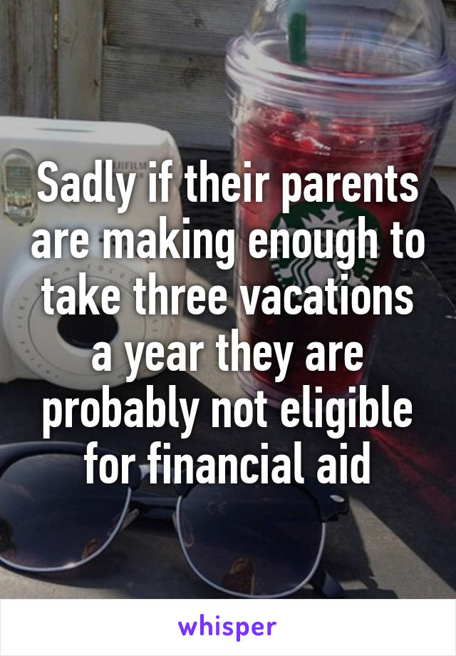 Sadly if their parents are making enough to take three vacations a year they are probably not eligible for financial aid