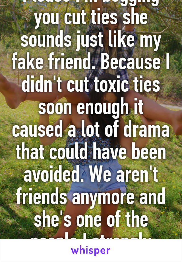 Please I'm begging you cut ties she sounds just like my fake friend. Because I didn't cut toxic ties soon enough it caused a lot of drama that could have been avoided. We aren't friends anymore and she's one of the people I strongly dislike 