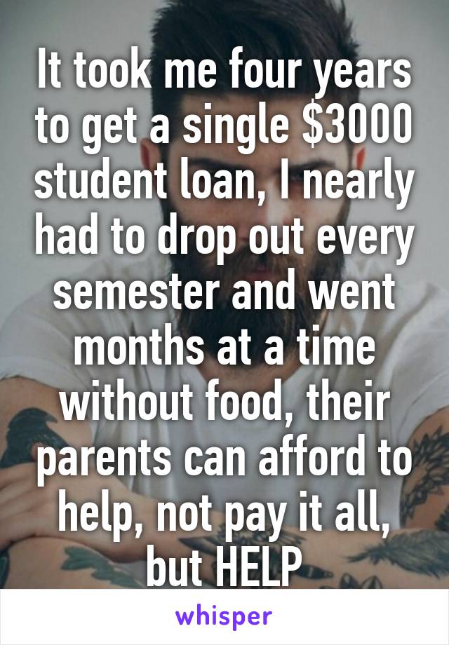 It took me four years to get a single $3000 student loan, I nearly had to drop out every semester and went months at a time without food, their parents can afford to help, not pay it all, but HELP