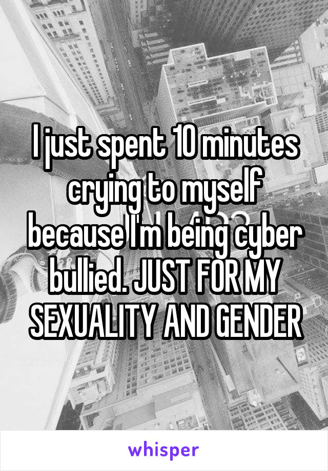 I just spent 10 minutes crying to myself because I'm being cyber bullied. JUST FOR MY SEXUALITY AND GENDER