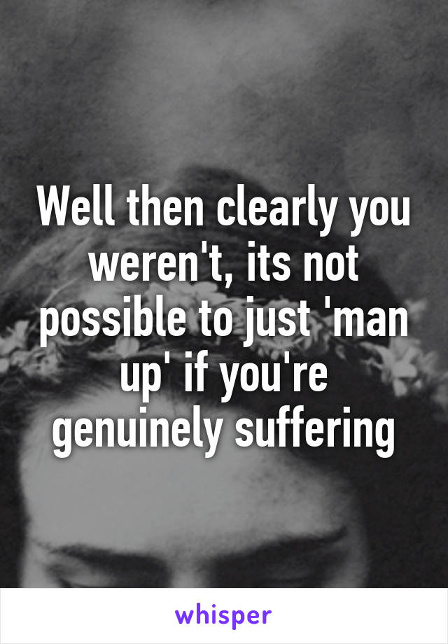 Well then clearly you weren't, its not possible to just 'man up' if you're genuinely suffering