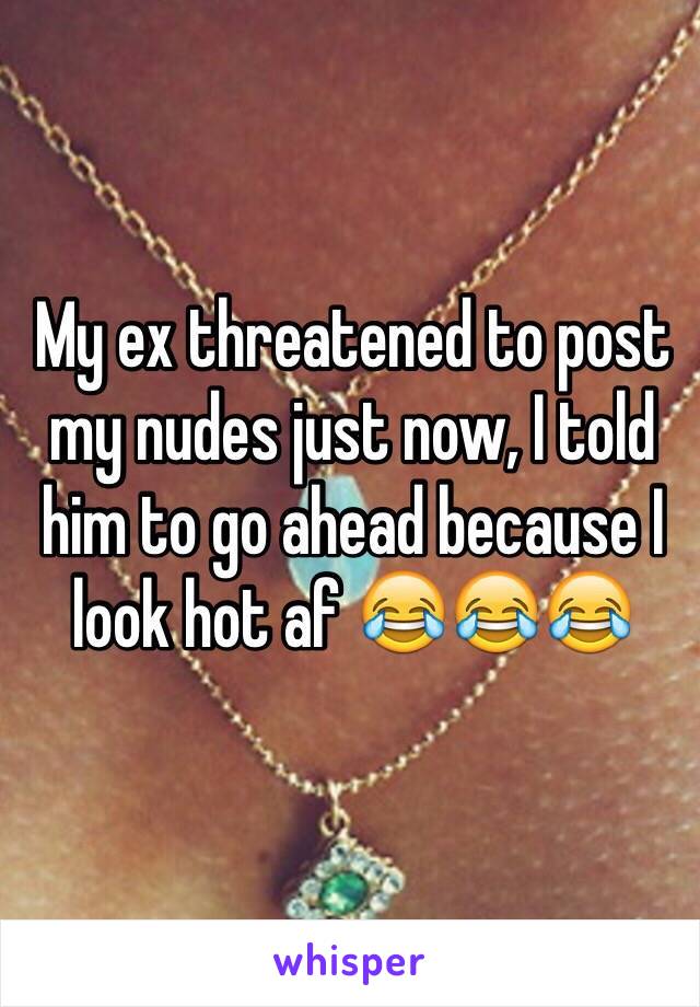 My ex threatened to post my nudes just now, I told him to go ahead because I look hot af 😂😂😂