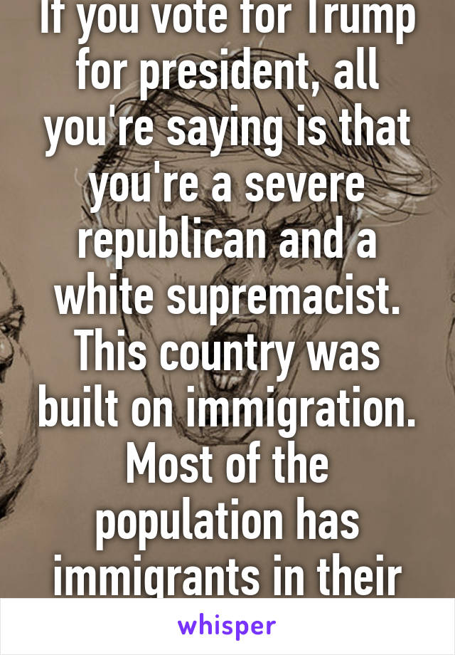 If you vote for Trump for president, all you're saying is that you're a severe republican and a white supremacist.
This country was built on immigration. Most of the population has immigrants in their ancestry.