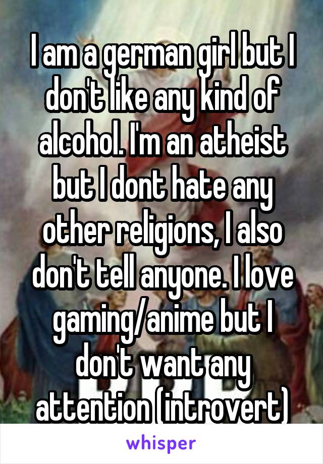 I am a german girl but I don't like any kind of alcohol. I'm an atheist but I dont hate any other religions, I also don't tell anyone. I love gaming/anime but I don't want any attention (introvert)