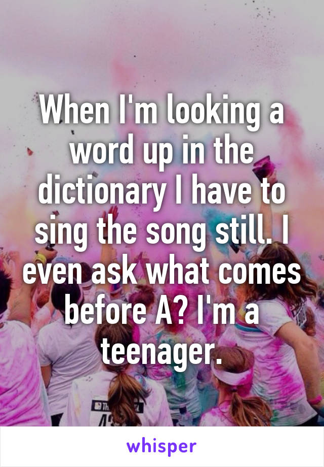 When I'm looking a word up in the dictionary I have to sing the song still. I even ask what comes before A? I'm a teenager.
