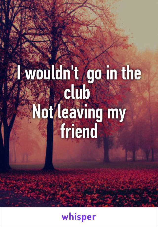 I wouldn't  go in the club 
Not leaving my friend
