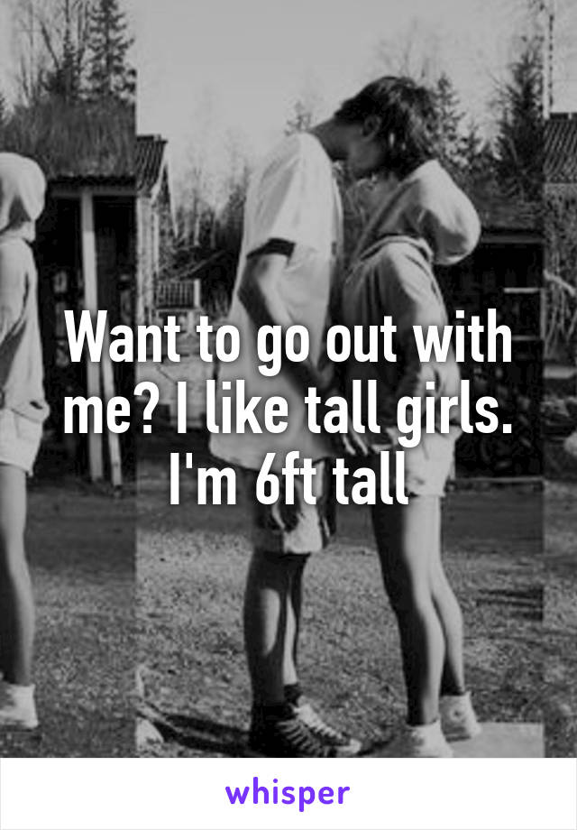 Want to go out with me? I like tall girls. I'm 6ft tall