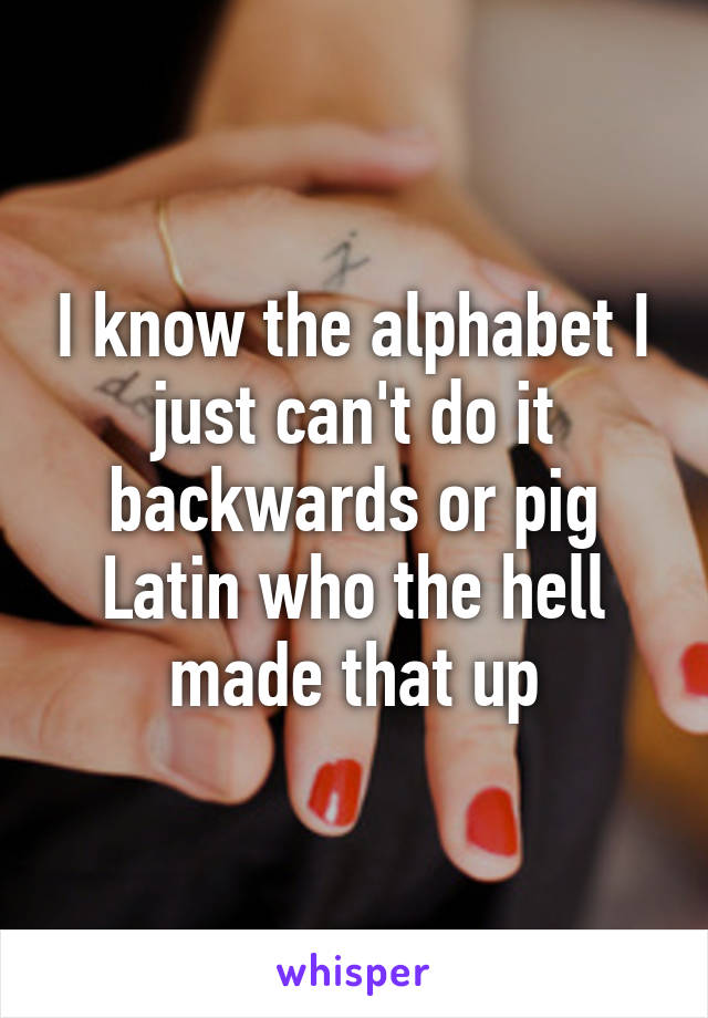 I know the alphabet I just can't do it backwards or pig Latin who the hell made that up