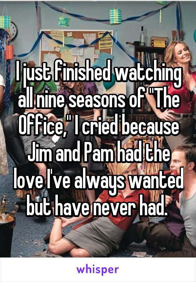 I just finished watching all nine seasons of "The Office," I cried because Jim and Pam had the love I've always wanted but have never had. 