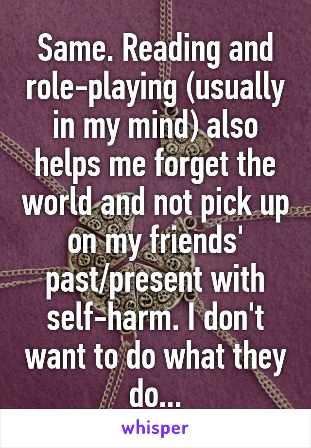 Same. Reading and role-playing (usually in my mind) also helps me forget the world and not pick up on my friends' past/present with self-harm. I don't want to do what they do...