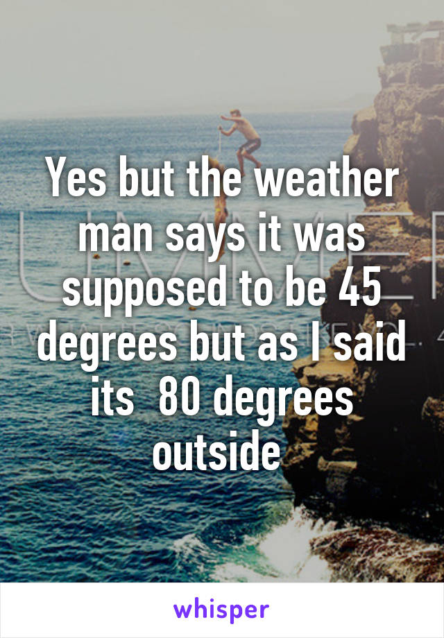 Yes but the weather man says it was supposed to be 45 degrees but as I said its  80 degrees outside 