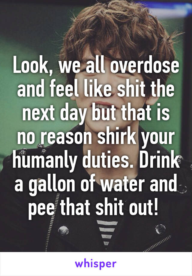 Look, we all overdose and feel like shit the next day but that is no reason shirk your humanly duties. Drink a gallon of water and pee that shit out! 