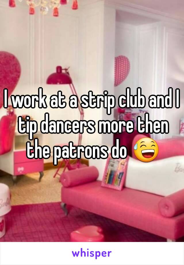I work at a strip club and I tip dancers more then the patrons do 😅