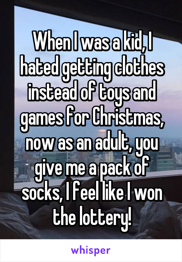 When I was a kid, I hated getting clothes instead of toys and games for Christmas, now as an adult, you give me a pack of socks, I feel like I won the lottery!