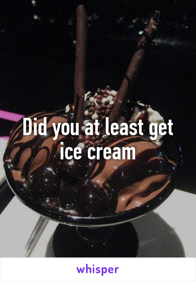 Did you at least get ice cream