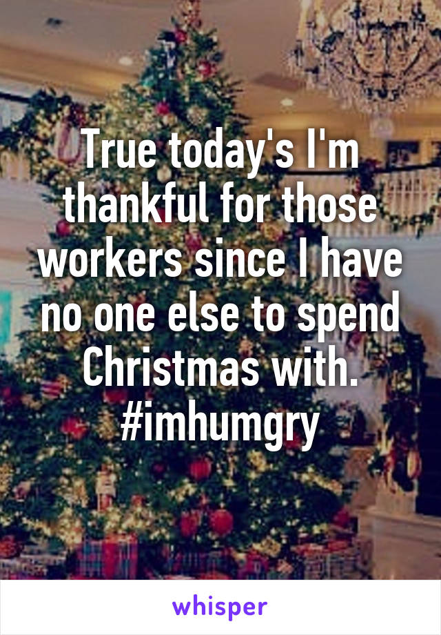 True today's I'm thankful for those workers since I have no one else to spend Christmas with. #imhumgry
