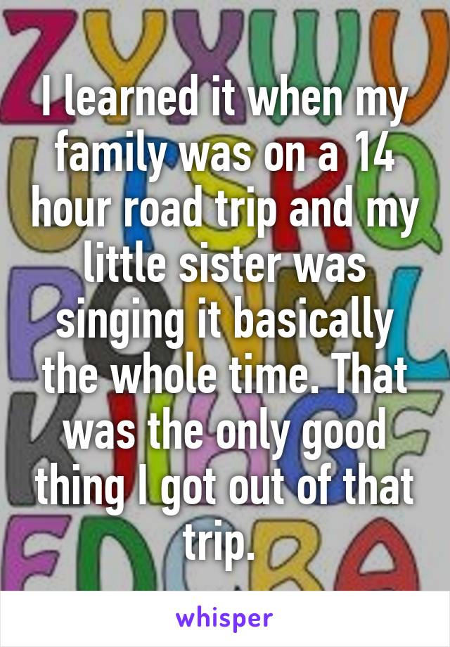 I learned it when my family was on a 14 hour road trip and my little sister was singing it basically the whole time. That was the only good thing I got out of that trip. 