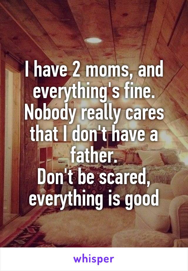 I have 2 moms, and everything's fine.
Nobody really cares that I don't have a father.
Don't be scared, everything is good