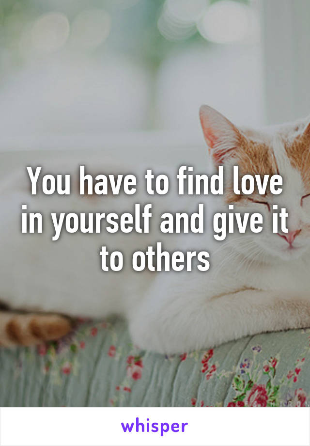 You have to find love in yourself and give it to others