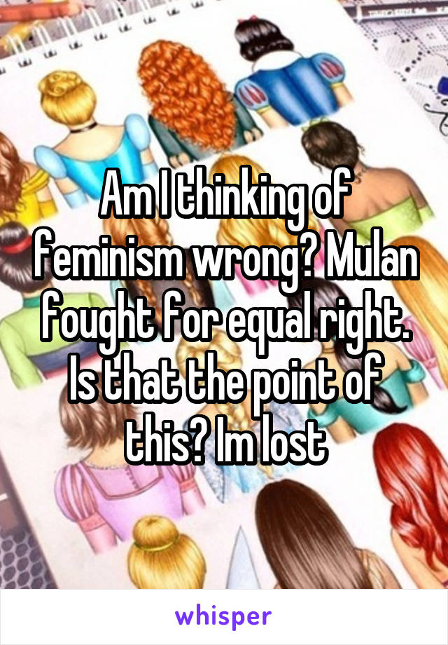 Am I thinking of feminism wrong? Mulan fought for equal right. Is that the point of this? Im lost