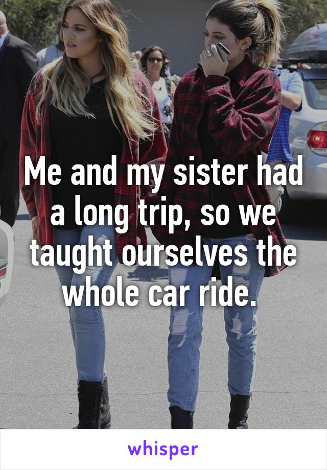 Me and my sister had a long trip, so we taught ourselves the whole car ride. 