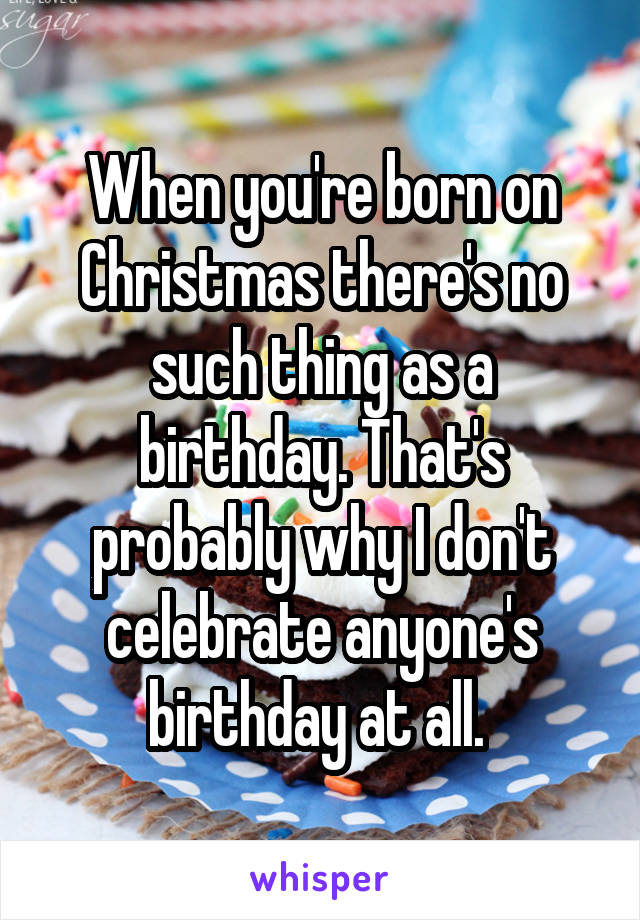 When you're born on Christmas there's no such thing as a birthday. That's probably why I don't celebrate anyone's birthday at all. 