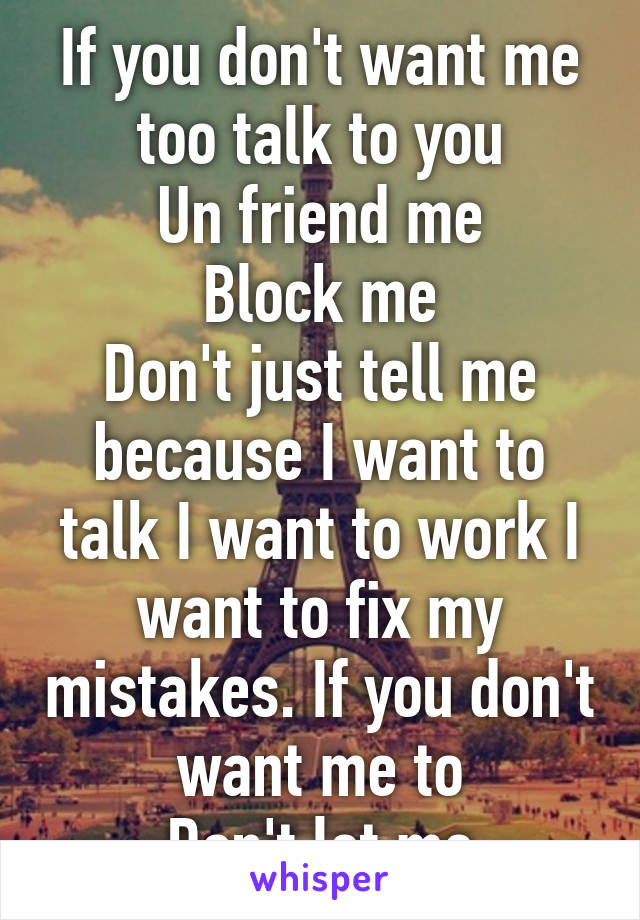 If you don't want me too talk to you
Un friend me
Block me
Don't just tell me because I want to talk I want to work I want to fix my mistakes. If you don't want me to
Don't let me