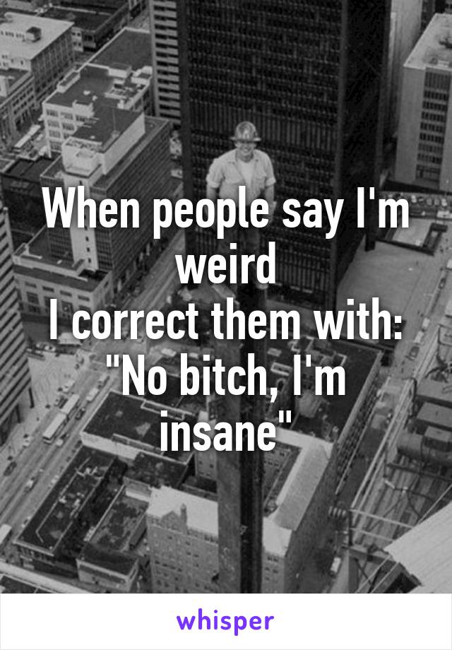 When people say I'm weird
I correct them with:
"No bitch, I'm insane"