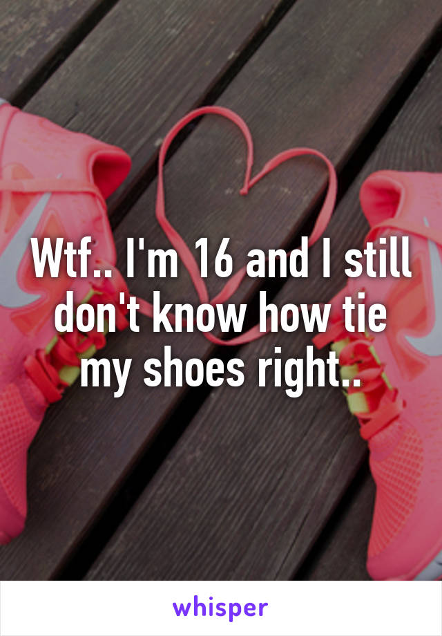 Wtf.. I'm 16 and I still don't know how tie my shoes right..