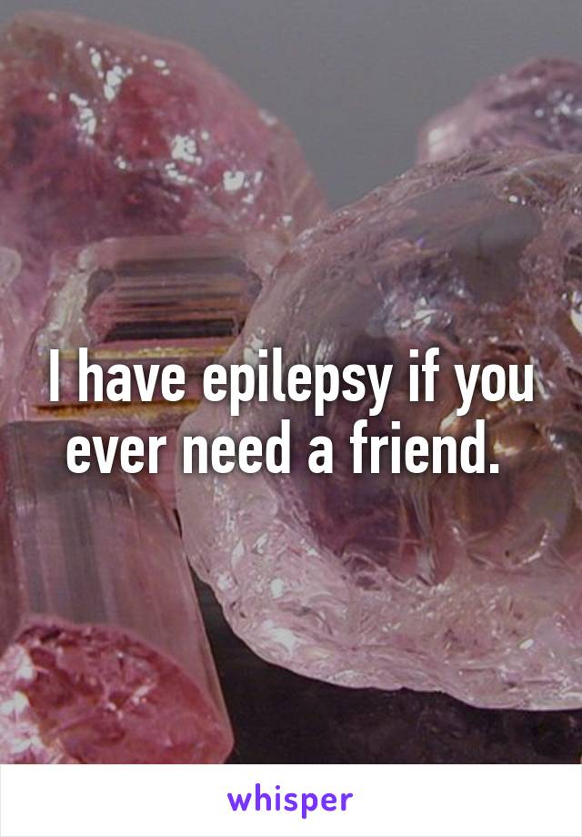 I have epilepsy if you ever need a friend. 