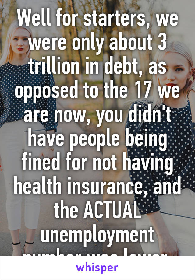 Well for starters, we were only about 3 trillion in debt, as opposed to the 17 we are now, you didn't have people being fined for not having health insurance, and the ACTUAL unemployment number was lower.