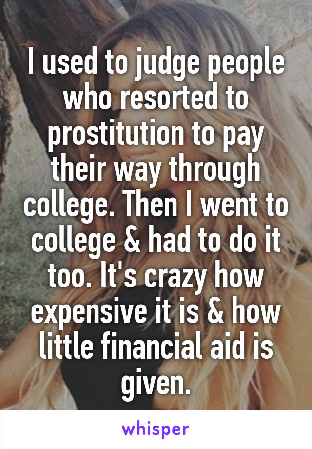 I used to judge people who resorted to prostitution to pay their way through college. Then I went to college & had to do it too. It's crazy how expensive it is & how little financial aid is given.