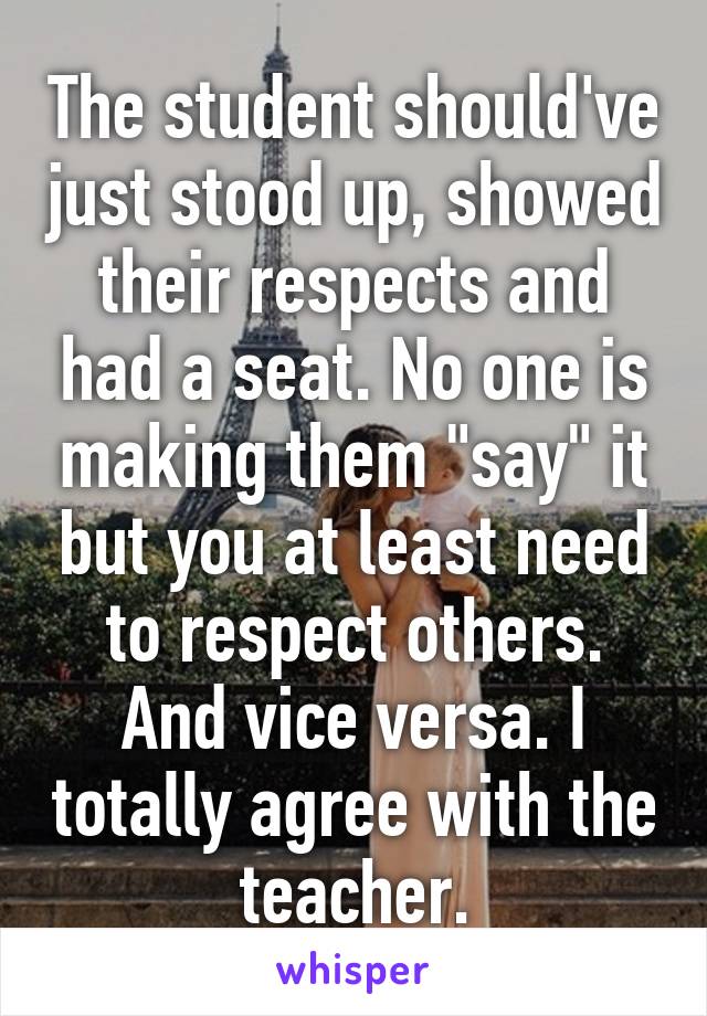 The student should've just stood up, showed their respects and had a seat. No one is making them "say" it but you at least need to respect others. And vice versa. I totally agree with the teacher.