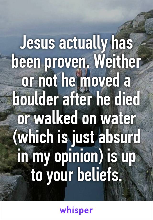 Jesus actually has been proven. Weither or not he moved a boulder after he died or walked on water (which is just absurd in my opinion) is up to your beliefs.