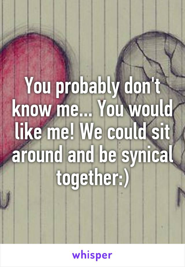 You probably don't know me... You would like me! We could sit around and be synical together:)