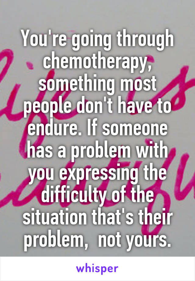 You're going through chemotherapy, something most people don't have to endure. If someone has a problem with you expressing the difficulty of the situation that's their problem,  not yours.