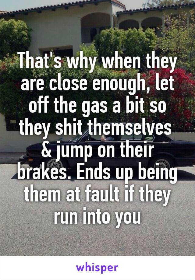 That's why when they are close enough, let off the gas a bit so they shit themselves  & jump on their brakes. Ends up being them at fault if they run into you