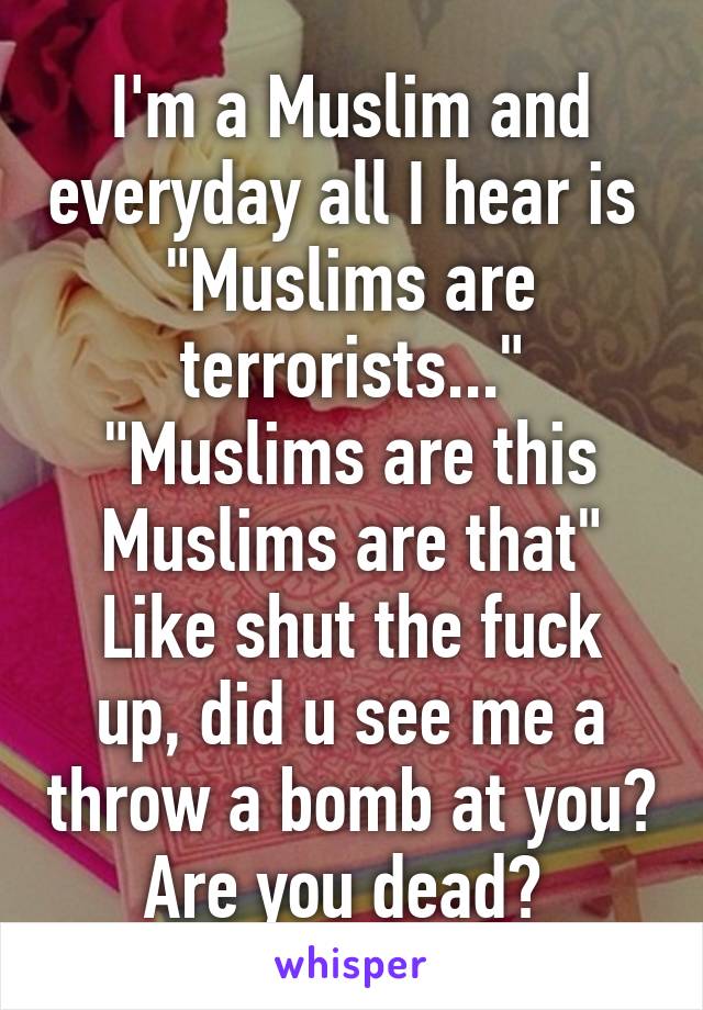 I'm a Muslim and everyday all I hear is 
"Muslims are terrorists..."
"Muslims are this Muslims are that"
Like shut the fuck up, did u see me a throw a bomb at you? Are you dead? 