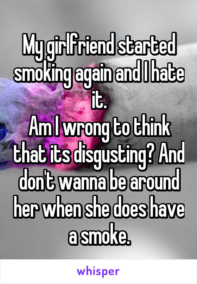 My girlfriend started smoking again and I hate it.
Am I wrong to think that its disgusting? And don't wanna be around her when she does have a smoke.