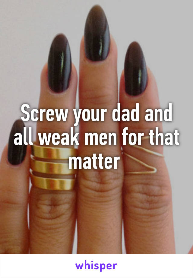 Screw your dad and all weak men for that matter 
