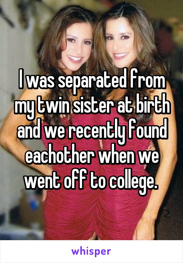 I was separated from my twin sister at birth and we recently found eachother when we went off to college. 