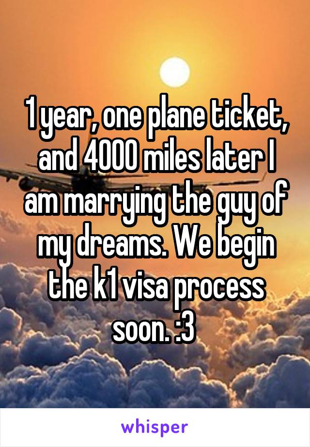 1 year, one plane ticket, and 4000 miles later I am marrying the guy of my dreams. We begin the k1 visa process soon. :3 