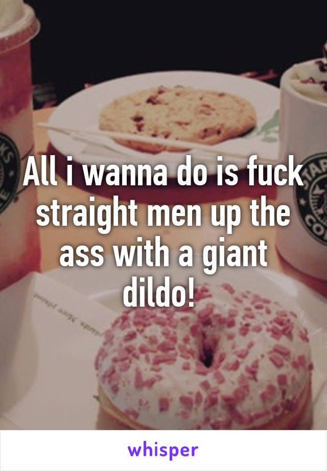 All i wanna do is fuck straight men up the ass with a giant dildo! 
