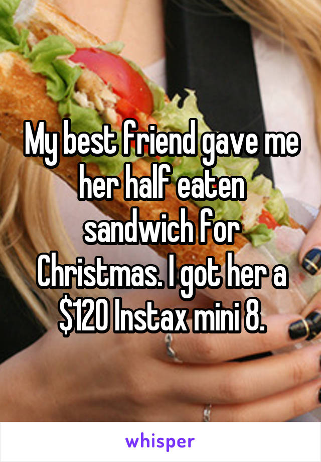 My best friend gave me her half eaten sandwich for Christmas. I got her a $120 Instax mini 8.